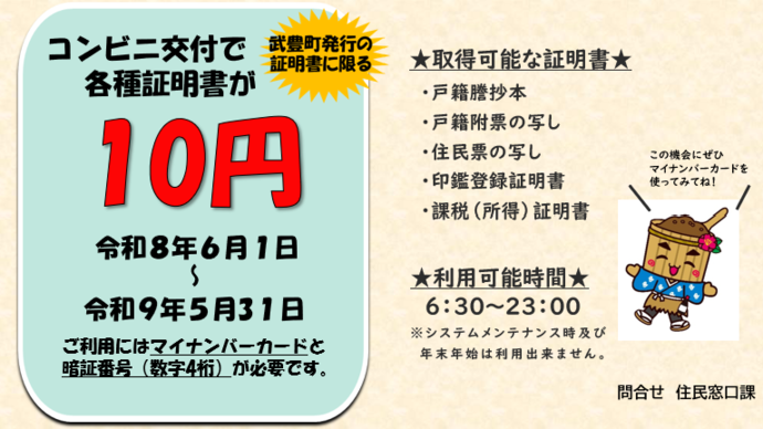 コンビニで各種証明書が10円で取得できます。（武豊町発行の証明書のみ）期間は令和8年6月1日から令和9年5月31日です。ご利用にはマイナンバーカードと数字4桁の暗証番号が必要です。利用期間は6時30分から23時までです。（システムメンテナンス時及び年末年始は除く）